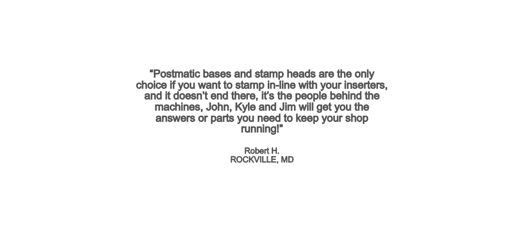 “Postmatic bases and stamp heads are the only choice if you want to stamp in-line with your inserters, and it doesn’t end there, it’s the people behind the machines, John, Kyle and Jim will get you the answers or parts you need to keep your shop running!”Robert H. ROCKVILLE, MD
