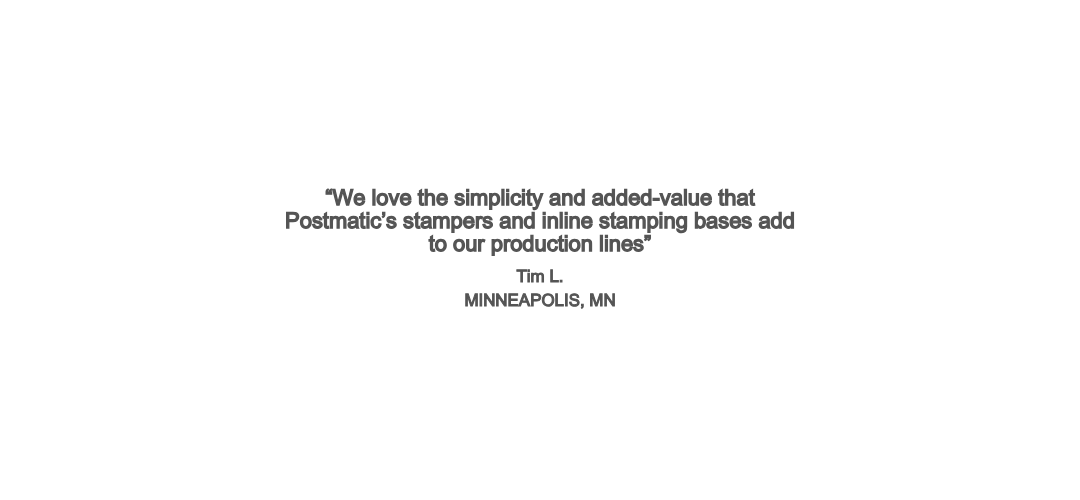 “We love the simplicity and added-value that Postmatic’s stampers and inline stamping bases add to our production lines” Tim L. MINNEAPOLIS, MN